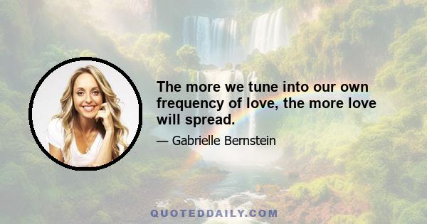 The more we tune into our own frequency of love, the more love will spread.