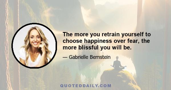 The more you retrain yourself to choose happiness over fear, the more blissful you will be.