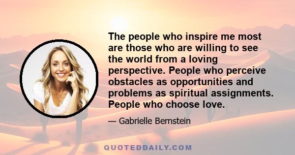 The people who inspire me most are those who are willing to see the world from a loving perspective. People who perceive obstacles as opportunities and problems as spiritual assignments. People who choose love.