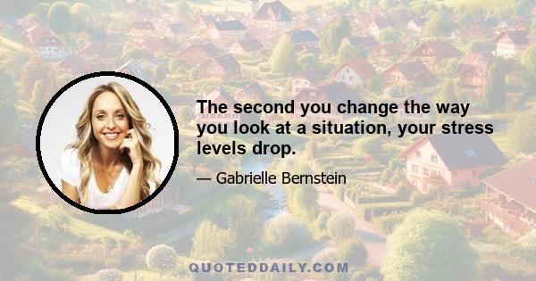 The second you change the way you look at a situation, your stress levels drop.