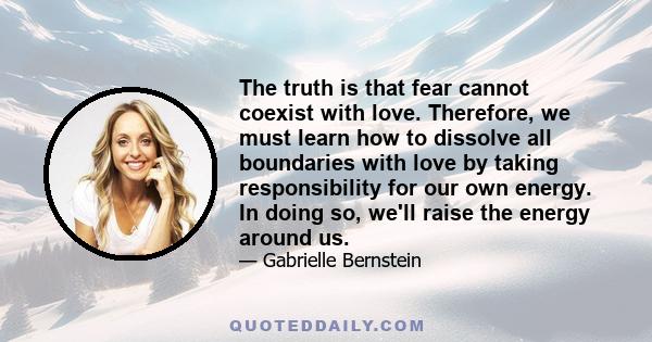 The truth is that fear cannot coexist with love. Therefore, we must learn how to dissolve all boundaries with love by taking responsibility for our own energy. In doing so, we'll raise the energy around us.