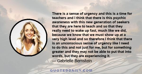 There is a sense of urgency and this is a time for teachers and I think that there is this psychic awareness with this new generation of seekers that they are here to teach and so that they really need to wake up fast,