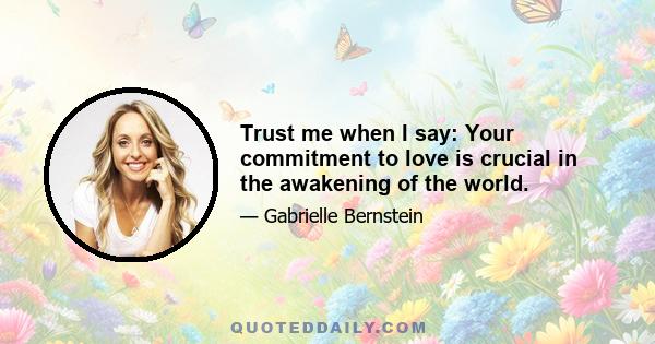 Trust me when I say: Your commitment to love is crucial in the awakening of the world.