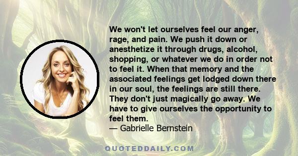 We won't let ourselves feel our anger, rage, and pain. We push it down or anesthetize it through drugs, alcohol, shopping, or whatever we do in order not to feel it. When that memory and the associated feelings get