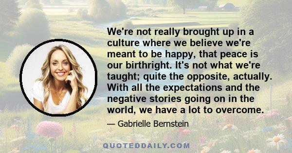 We're not really brought up in a culture where we believe we're meant to be happy, that peace is our birthright. It's not what we're taught; quite the opposite, actually. With all the expectations and the negative