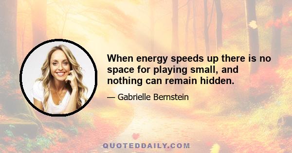 When energy speeds up there is no space for playing small, and nothing can remain hidden.