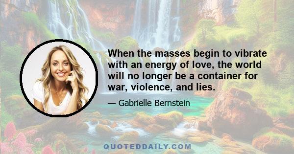 When the masses begin to vibrate with an energy of love, the world will no longer be a container for war, violence, and lies.