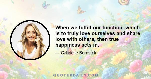 When we fulfill our function, which is to truly love ourselves and share love with others, then true happiness sets in.