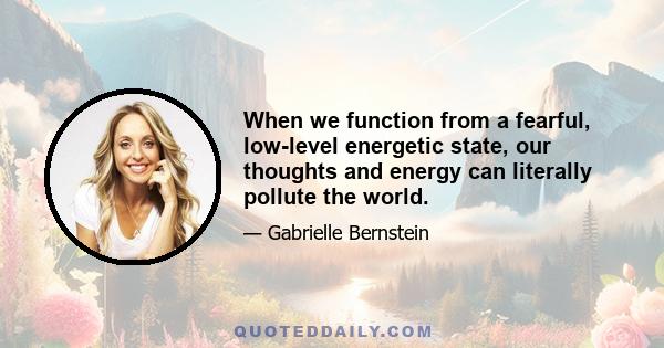 When we function from a fearful, low-level energetic state, our thoughts and energy can literally pollute the world.