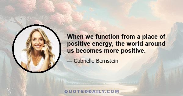 When we function from a place of positive energy, the world around us becomes more positive.