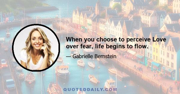 When you choose to perceive Love over fear, life begins to flow.