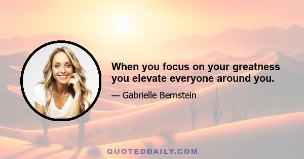 When you focus on your greatness you elevate everyone around you.