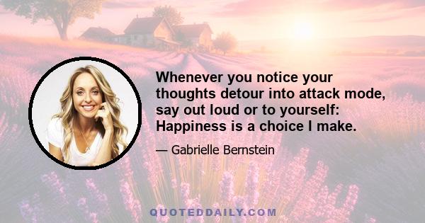 Whenever you notice your thoughts detour into attack mode, say out loud or to yourself: Happiness is a choice I make.