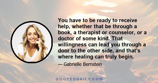 You have to be ready to receive help, whether that be through a book, a therapist or counselor, or a doctor of some kind. That willingness can lead you through a door to the other side, and that's where healing can