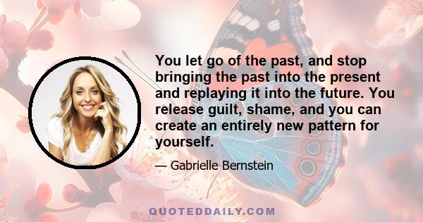 You let go of the past, and stop bringing the past into the present and replaying it into the future. You release guilt, shame, and you can create an entirely new pattern for yourself.