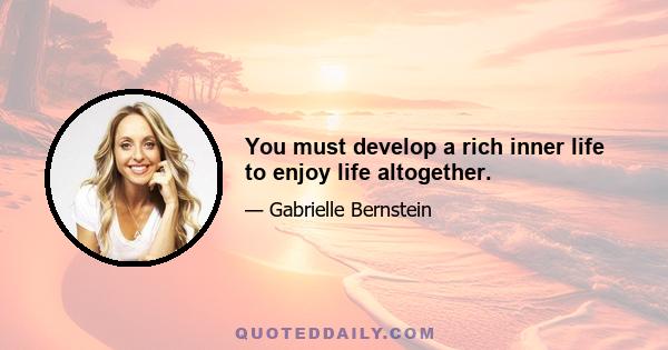 You must develop a rich inner life to enjoy life altogether.