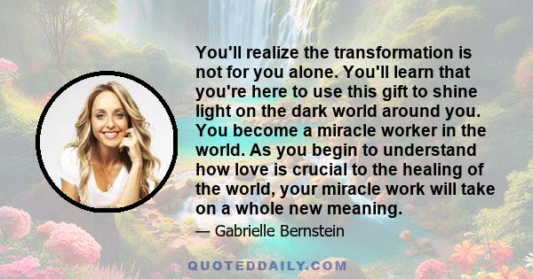 You'll realize the transformation is not for you alone. You'll learn that you're here to use this gift to shine light on the dark world around you. You become a miracle worker in the world. As you begin to understand