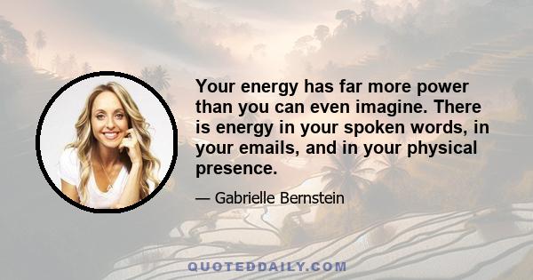 Your energy has far more power than you can even imagine. There is energy in your spoken words, in your emails, and in your physical presence.