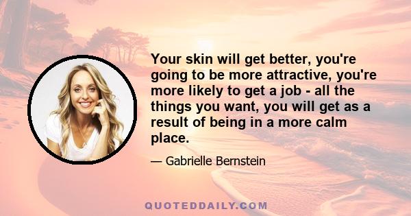 Your skin will get better, you're going to be more attractive, you're more likely to get a job - all the things you want, you will get as a result of being in a more calm place.