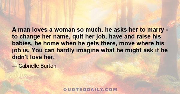 A man loves a woman so much, he asks her to marry - to change her name, quit her job, have and raise his babies, be home when he gets there, move where his job is. You can hardly imagine what he might ask if he didn't