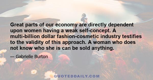 Great parts of our economy are directly dependent upon women having a weak self-concept. A multi-billion dollar fashion-cosmetic industry testifies to the validity of this approach. A woman who does not know who she is