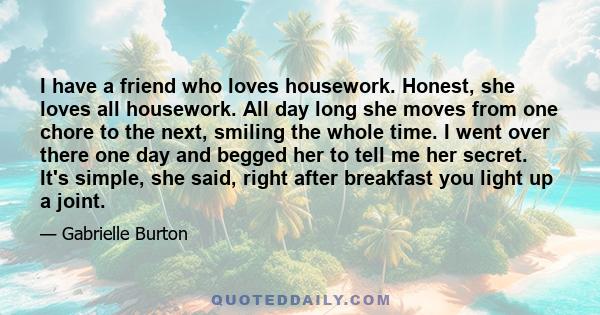 I have a friend who loves housework. Honest, she loves all housework. All day long she moves from one chore to the next, smiling the whole time. I went over there one day and begged her to tell me her secret. It's