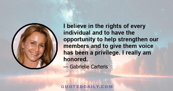 I believe in the rights of every individual and to have the opportunity to help strengthen our members and to give them voice has been a privilege. I really am honored.