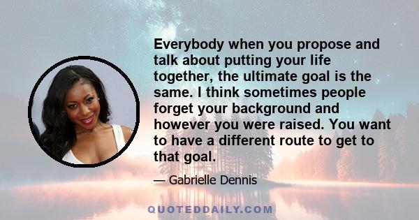 Everybody when you propose and talk about putting your life together, the ultimate goal is the same. I think sometimes people forget your background and however you were raised. You want to have a different route to get 