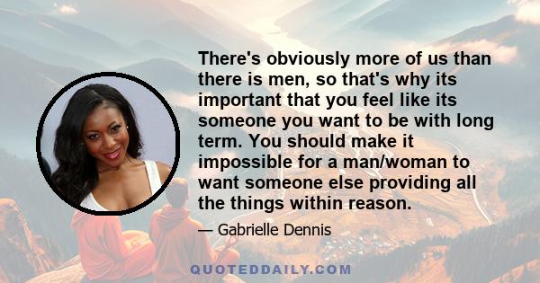 There's obviously more of us than there is men, so that's why its important that you feel like its someone you want to be with long term. You should make it impossible for a man/woman to want someone else providing all