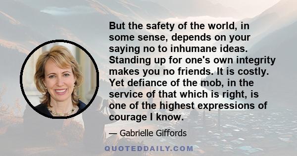 But the safety of the world, in some sense, depends on your saying no to inhumane ideas. Standing up for one's own integrity makes you no friends. It is costly. Yet defiance of the mob, in the service of that which is