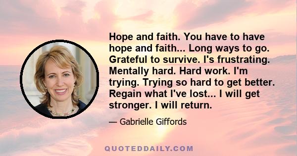 Hope and faith. You have to have hope and faith... Long ways to go. Grateful to survive. I's frustrating. Mentally hard. Hard work. I'm trying. Trying so hard to get better. Regain what I've lost... I will get stronger. 