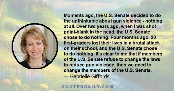 Moments ago, the U.S. Senate decided to do the unthinkable about gun violence - nothing at all. Over two years ago, when I was shot point-blank in the head, the U.S. Senate chose to do nothing. Four months ago, 20