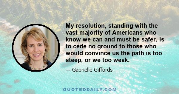 My resolution, standing with the vast majority of Americans who know we can and must be safer, is to cede no ground to those who would convince us the path is too steep, or we too weak.