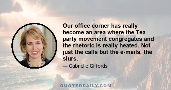 Our office corner has really become an area where the Tea party movement congregates and the rhetoric is really heated. Not just the calls but the e-mails, the slurs.