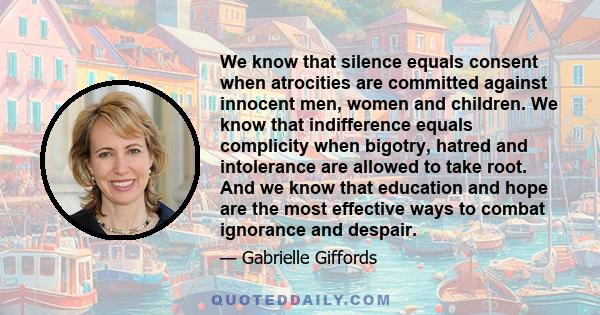 We know that silence equals consent when atrocities are committed against innocent men, women and children. We know that indifference equals complicity when bigotry, hatred and intolerance are allowed to take root. And