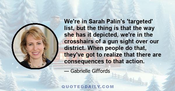 We're in Sarah Palin's 'targeted' list, but the thing is that the way she has it depicted, we're in the crosshairs of a gun sight over our district. When people do that, they've got to realize that there are