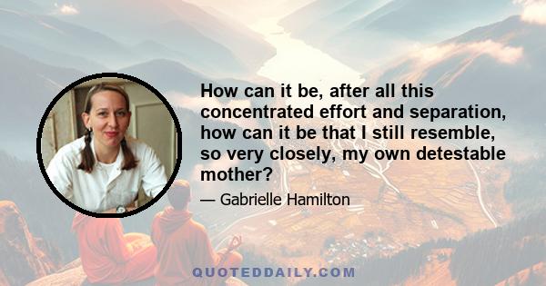 How can it be, after all this concentrated effort and separation, how can it be that I still resemble, so very closely, my own detestable mother?