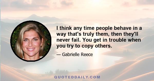 I think any time people behave in a way that's truly them, then they'll never fail. You get in trouble when you try to copy others.