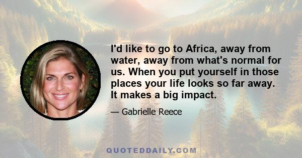 I'd like to go to Africa, away from water, away from what's normal for us. When you put yourself in those places your life looks so far away. It makes a big impact.