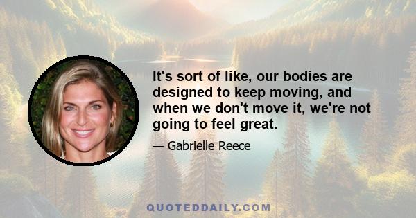 It's sort of like, our bodies are designed to keep moving, and when we don't move it, we're not going to feel great.