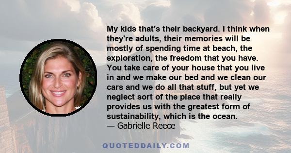 My kids that's their backyard. I think when they're adults, their memories will be mostly of spending time at beach, the exploration, the freedom that you have. You take care of your house that you live in and we make