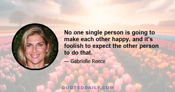 No one single person is going to make each other happy, and it's foolish to expect the other person to do that.