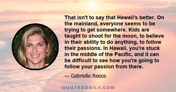 That isn't to say that Hawaii's better. On the mainland, everyone seems to be trying to get somewhere. Kids are taught to shoot for the moon, to believe in their ability to do anything, to follow their passions. In