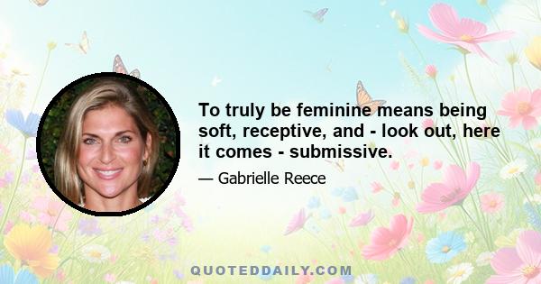 To truly be feminine means being soft, receptive, and - look out, here it comes - submissive.