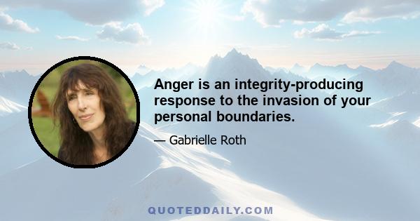 Anger is an integrity-producing response to the invasion of your personal boundaries.