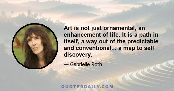 Art is not just ornamental, an enhancement of life. It is a path in itself, a way out of the predictable and conventional... a map to self discovery.