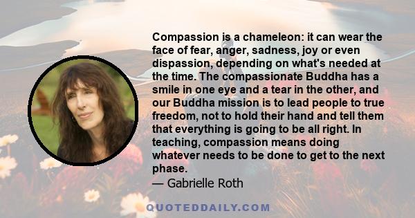 Compassion is a chameleon: it can wear the face of fear, anger, sadness, joy or even dispassion, depending on what's needed at the time. The compassionate Buddha has a smile in one eye and a tear in the other, and our