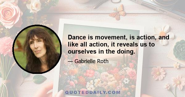 Dance is movement, is action, and like all action, it reveals us to ourselves in the doing.