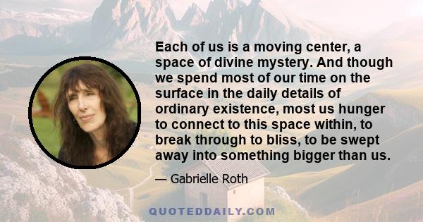 Each of us is a moving center, a space of divine mystery. And though we spend most of our time on the surface in the daily details of ordinary existence, most us hunger to connect to this space within, to break through