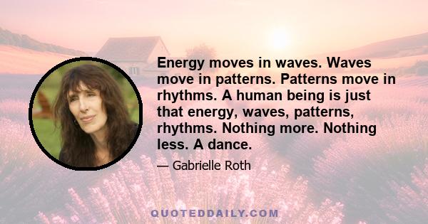 Energy moves in waves. Waves move in patterns. Patterns move in rhythms. A human being is just that energy, waves, patterns, rhythms. Nothing more. Nothing less. A dance.